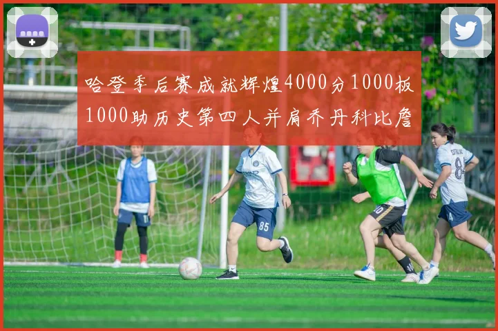 哈登季后赛成就辉煌4000分1000板1000助历史第四人并肩乔丹科比詹姆斯