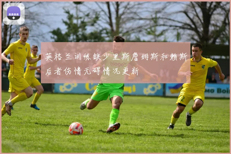 英格兰训练缺少里斯詹姆斯和赖斯后者伤情无碍情况更新