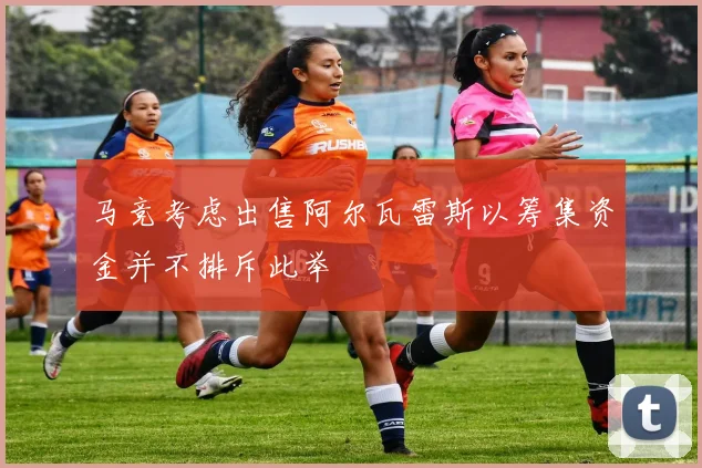 马竞考虑出售阿尔瓦雷斯以筹集资金并不排斥此举