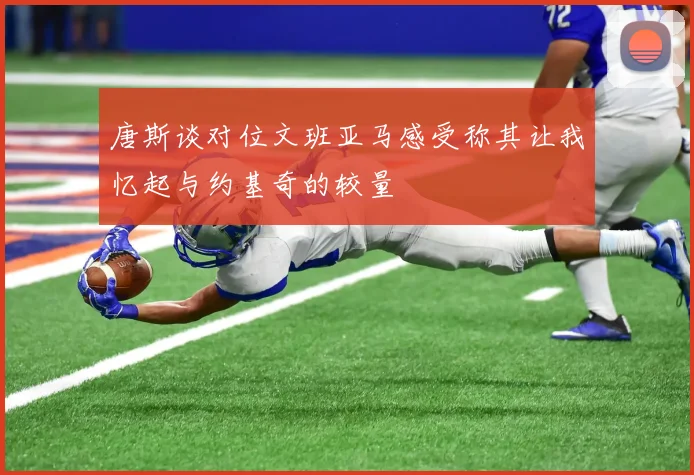 唐斯谈对位文班亚马感受称其让我忆起与约基奇的较量