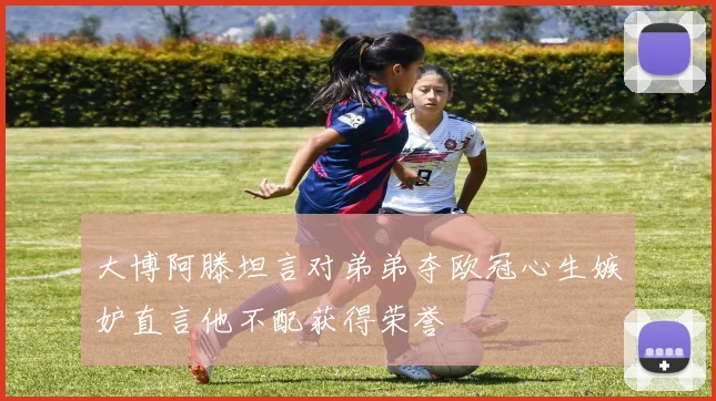 大博阿滕坦言对弟弟夺欧冠心生嫉妒直言他不配获得荣誉