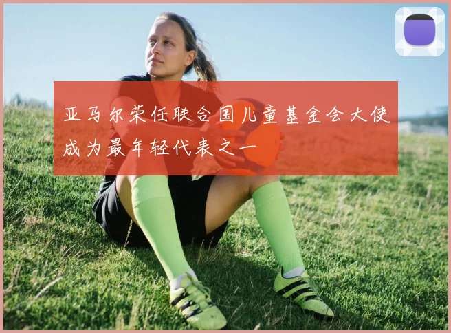亚马尔荣任联合国儿童基金会大使成为最年轻代表之一