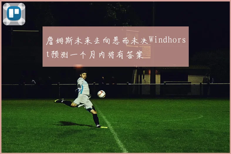 詹姆斯未来去向悬而未决Windhorst预测一个月内将有答案