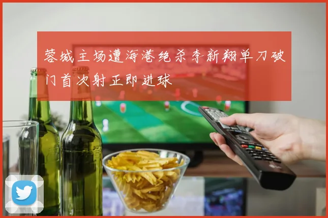 蓉城主场遭海港绝杀李新翔单刀破门首次射正即进球