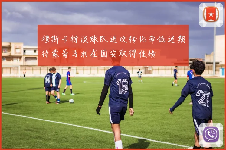穆斯卡特谈球队进攻转化率低迷期待蒙哥马利在国安取得佳绩
