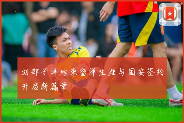 刘邵子洋结束留洋生涯与国安签约开启新篇章