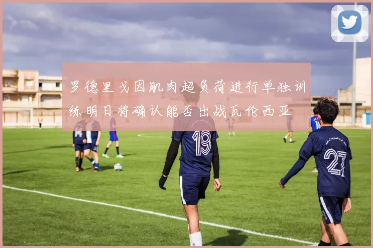 罗德里戈因肌肉超负荷进行单独训练明日将确认能否出战瓦伦西亚