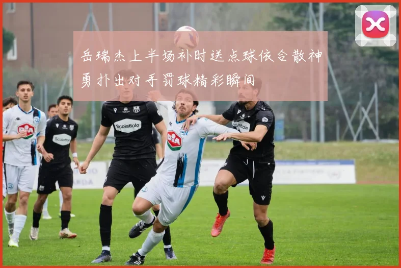 岳瑞杰上半场补时送点球依合散神勇扑出对手罚球精彩瞬间