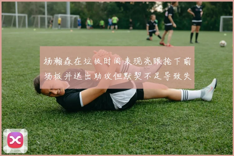 杨瀚森在垃圾时间表现亮眼抢下前场板并送出助攻但默契不足导致失误