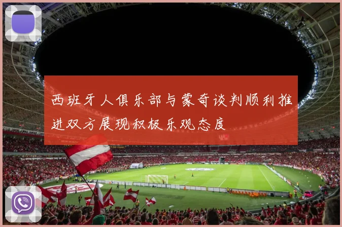 西班牙人俱乐部与蒙奇谈判顺利推进双方展现积极乐观态度