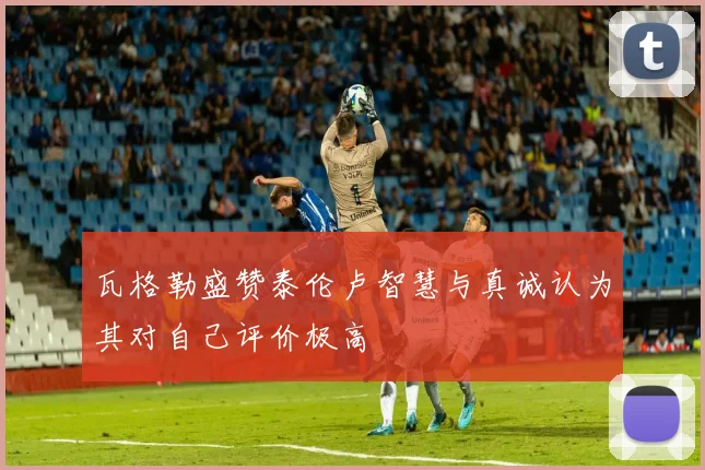 瓦格勒盛赞泰伦卢智慧与真诚认为其对自己评价极高