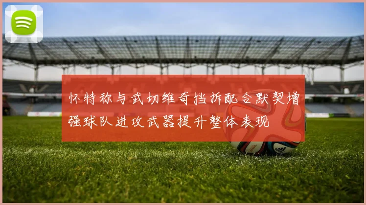 怀特称与武切维奇挡拆配合默契增强球队进攻武器提升整体表现
