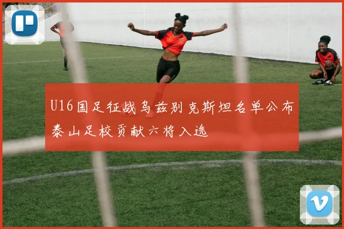U16国足征战乌兹别克斯坦名单公布泰山足校贡献六将入选
