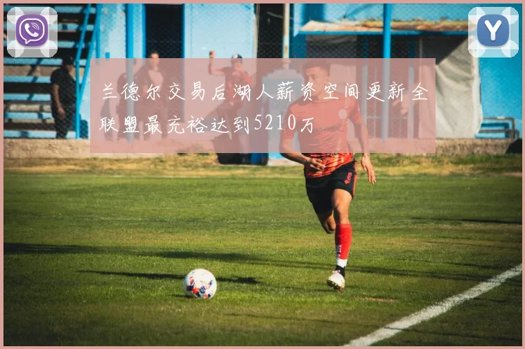 兰德尔交易后湖人薪资空间更新全联盟最充裕达到5210万